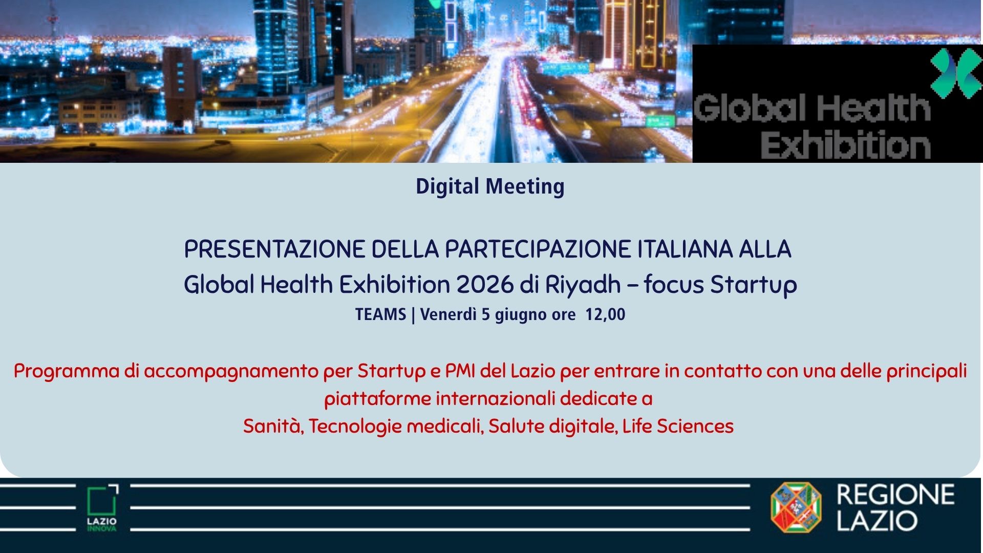 Digital Meeting Presentazione della partecipazione italiana alla Global Health Exhibition 2026 di Riyadh - focus Startup Teams - Venerdì 5 giugno ore 12.00 Programma di accompagnamento per Startup e PMi del Lazio per entrare in contatto con una delle principali piattaforme internazionali dedicate a Sanità, Tecnologie Medicali, Salute digitale, Life Sciences
