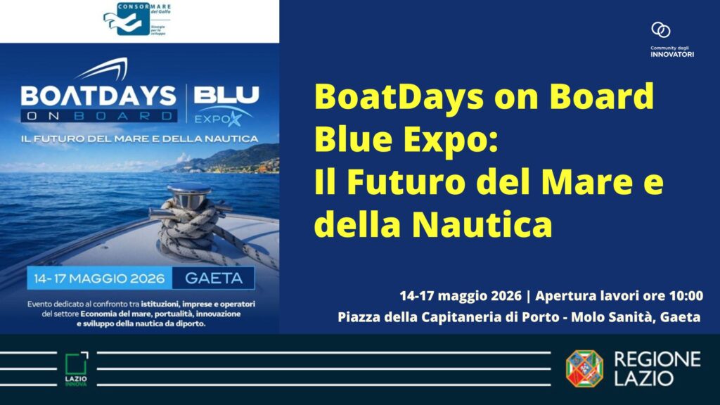 BoatDays on Board Blue Expo: Il Futuro del Mare e della Nautica 14- 17 maggio 2026 - Apertura lavori ore 10.00 Piazza della Capitaneria di Porto - Molo Sanità Gaeta Evento dedicato al confronto tra istituzioni, imprese e operatori del settore Economia del mare, portualità, innovazione e sviluppo della nautica da diporto